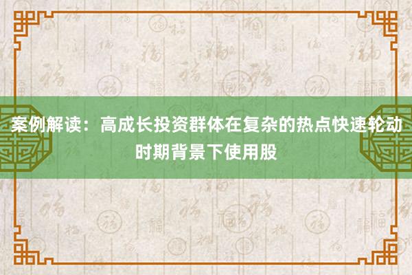 案例解读：高成长投资群体在复杂的热点快速轮动时期背景下使用股