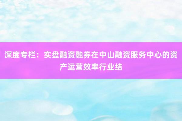 深度专栏：实盘融资融券在中山融资服务中心的资产运营效率行业结