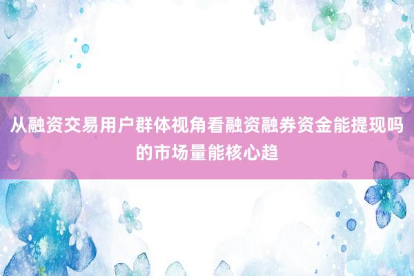 从融资交易用户群体视角看融资融券资金能提现吗的市场量能核心趋