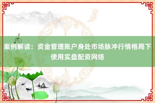 案例解读：资金管理账户身处市场脉冲行情格局下使用实盘配资网络
