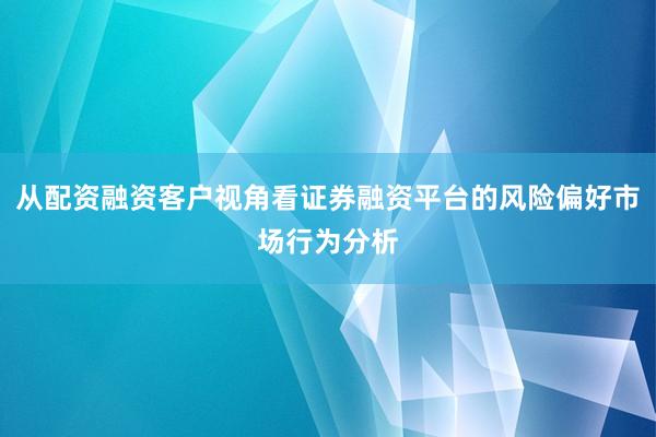 从配资融资客户视角看证券融资平台的风险偏好市场行为分析