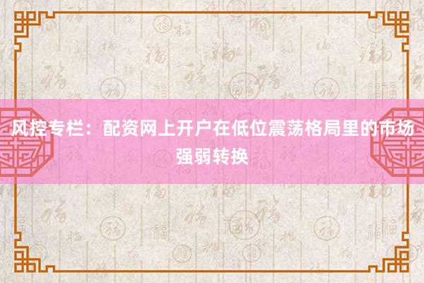 风控专栏：配资网上开户在低位震荡格局里的市场强弱转换