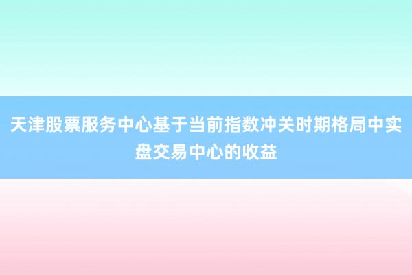 天津股票服务中心基于当前指数冲关时期格局中实盘交易中心的收益