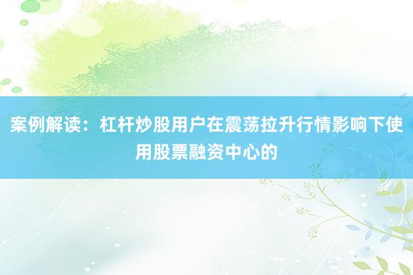 案例解读：杠杆炒股用户在震荡拉升行情影响下使用股票融资中心的