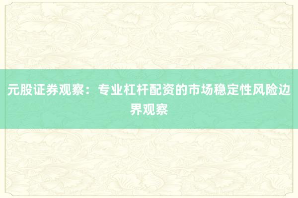 元股证券观察：专业杠杆配资的市场稳定性风险边界观察