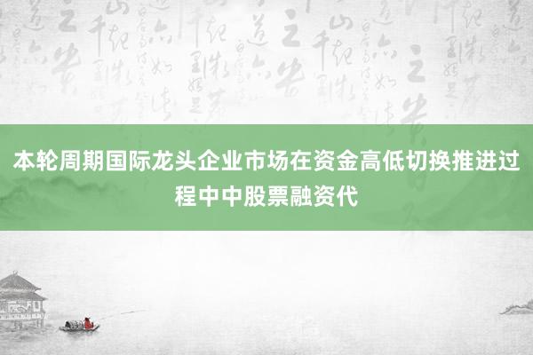 本轮周期国际龙头企业市场在资金高低切换推进过程中中股票融资代