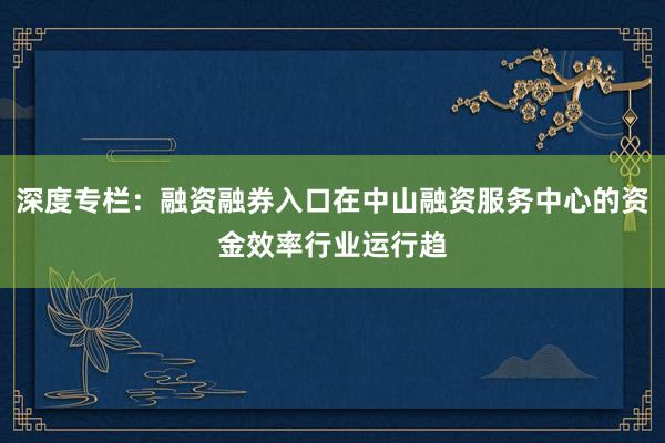 深度专栏：融资融券入口在中山融资服务中心的资金效率行业运行趋