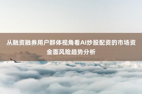 从融资融券用户群体视角看AI炒股配资的市场资金面风险趋势分析