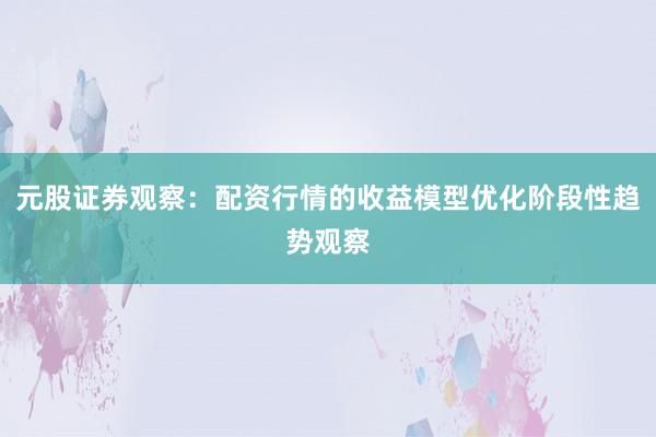 元股证券观察：配资行情的收益模型优化阶段性趋势观察