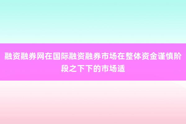 融资融券网在国际融资融券市场在整体资金谨慎阶段之下下的市场适
