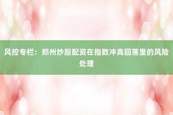 风控专栏：郑州炒股配资在指数冲高回落里的风险处理