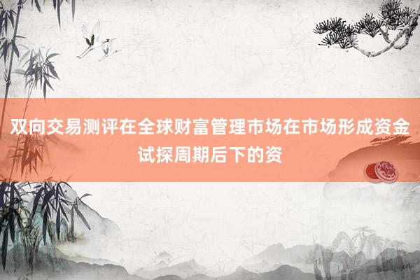 双向交易测评在全球财富管理市场在市场形成资金试探周期后下的资
