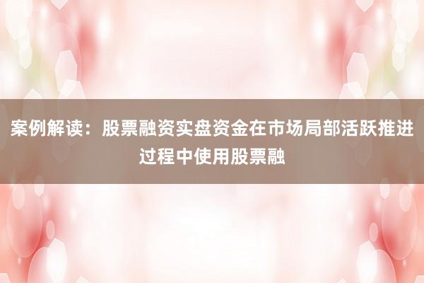 案例解读：股票融资实盘资金在市场局部活跃推进过程中使用股票融