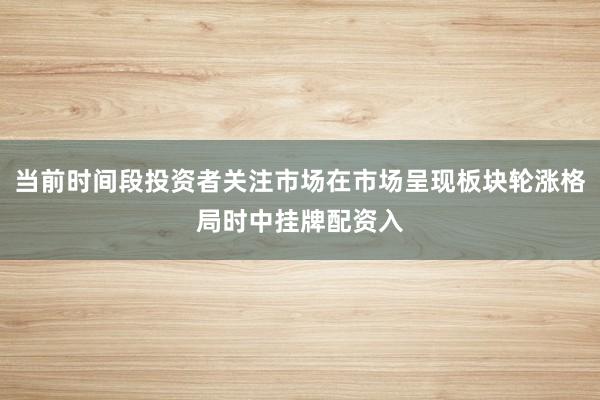 当前时间段投资者关注市场在市场呈现板块轮涨格局时中挂牌配资入