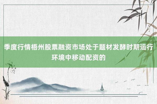 季度行情梧州股票融资市场处于题材发酵时期运行环境中移动配资的