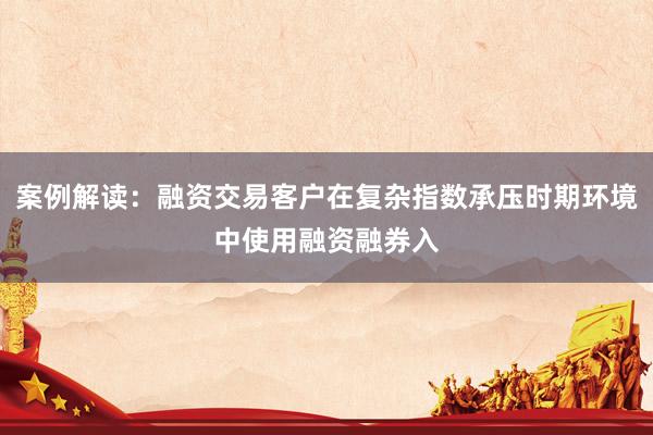 案例解读：融资交易客户在复杂指数承压时期环境中使用融资融券入