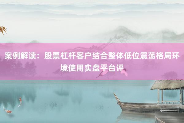 案例解读：股票杠杆客户结合整体低位震荡格局环境使用实盘平台评