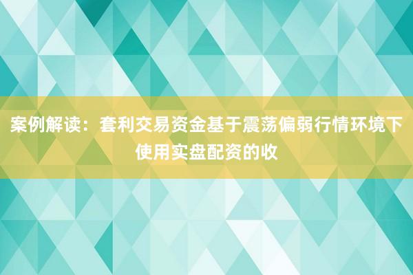 案例解读：套利交易资金基于震荡偏弱行情环境下使用实盘配资的收