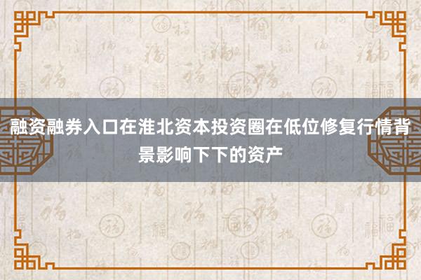融资融券入口在淮北资本投资圈在低位修复行情背景影响下下的资产
