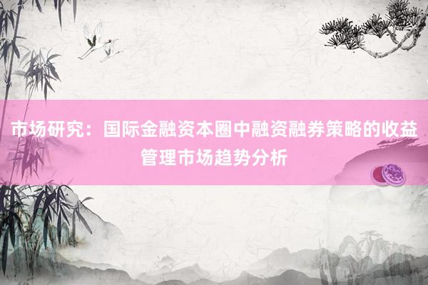 市场研究：国际金融资本圈中融资融券策略的收益管理市场趋势分析