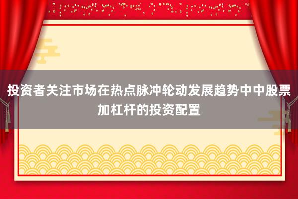 投资者关注市场在热点脉冲轮动发展趋势中中股票加杠杆的投资配置
