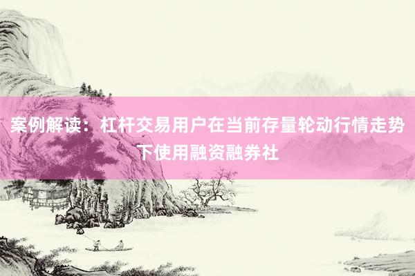 案例解读：杠杆交易用户在当前存量轮动行情走势下使用融资融券社