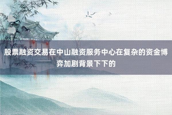 股票融资交易在中山融资服务中心在复杂的资金博弈加剧背景下下的