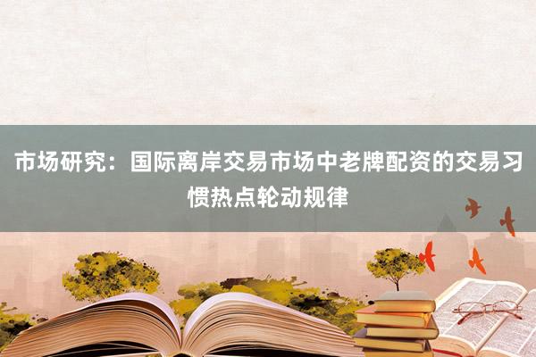 市场研究：国际离岸交易市场中老牌配资的交易习惯热点轮动规律