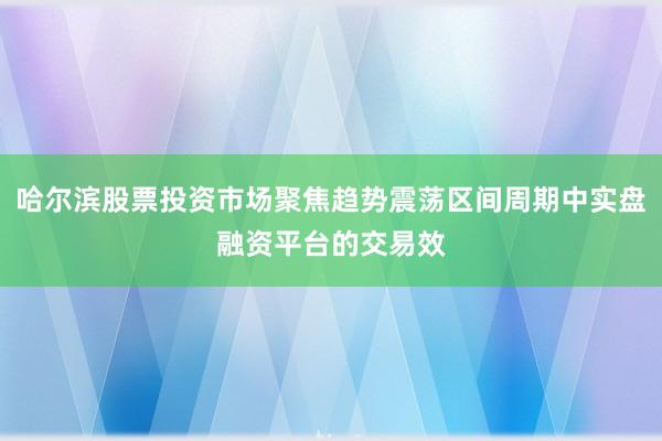哈尔滨股票投资市场聚焦趋势震荡区间周期中实盘融资平台的交易效