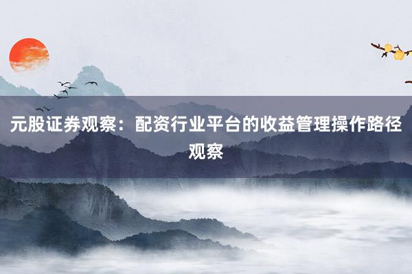 元股证券观察：配资行业平台的收益管理操作路径观察