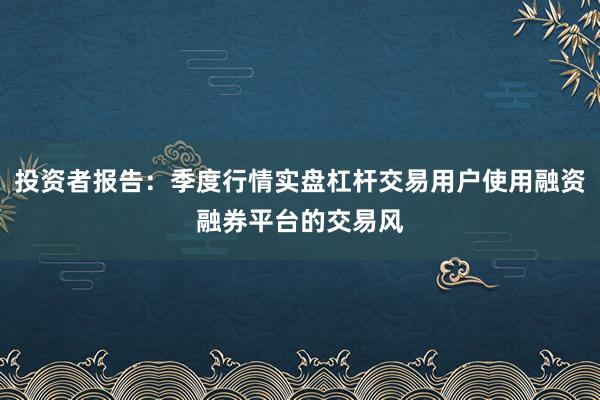 投资者报告：季度行情实盘杠杆交易用户使用融资融券平台的交易风