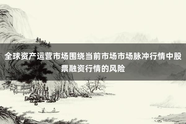 全球资产运营市场围绕当前市场市场脉冲行情中股票融资行情的风险