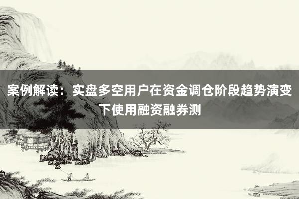 案例解读：实盘多空用户在资金调仓阶段趋势演变下使用融资融券测