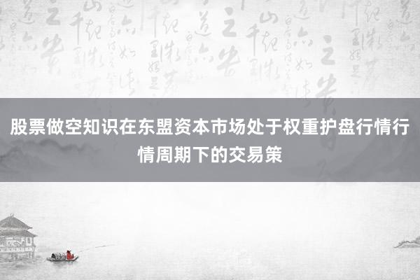 股票做空知识在东盟资本市场处于权重护盘行情行情周期下的交易策
