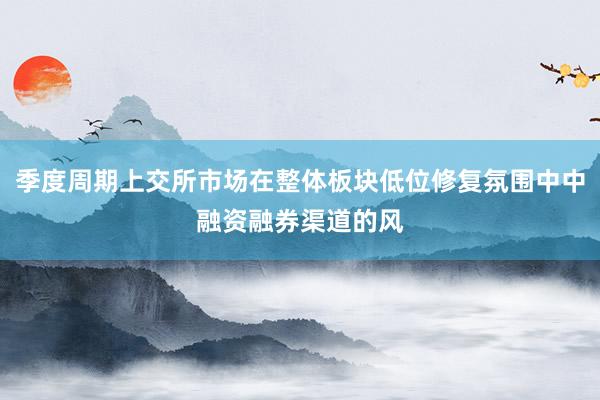 季度周期上交所市场在整体板块低位修复氛围中中融资融券渠道的风