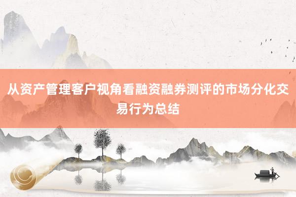 从资产管理客户视角看融资融券测评的市场分化交易行为总结