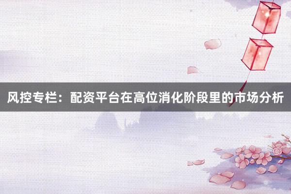 风控专栏：配资平台在高位消化阶段里的市场分析