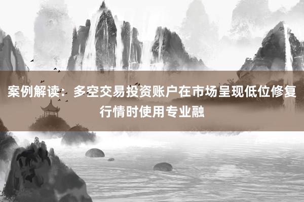 案例解读：多空交易投资账户在市场呈现低位修复行情时使用专业融