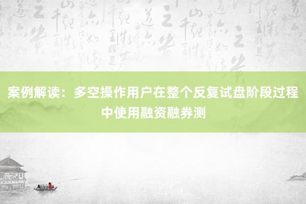 案例解读：多空操作用户在整个反复试盘阶段过程中使用融资融券测