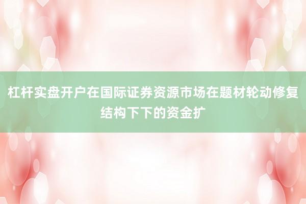 杠杆实盘开户在国际证券资源市场在题材轮动修复结构下下的资金扩