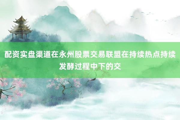 配资实盘渠道在永州股票交易联盟在持续热点持续发酵过程中下的交