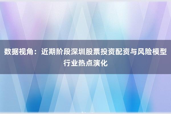 数据视角:近期阶段深圳股票投资配资与风险模型行业热点演化