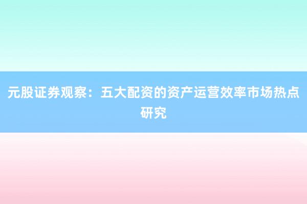元股证券观察：五大配资的资产运营效率市场热点研究