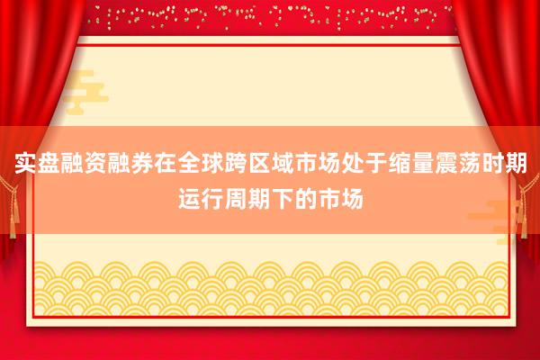 实盘融资融券在全球跨区域市场处于缩量震荡时期运行周期下的市场