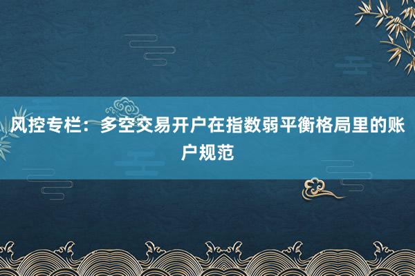 风控专栏：多空交易开户在指数弱平衡格局里的账户规范