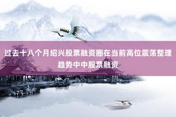过去十八个月绍兴股票融资圈在当前高位震荡整理趋势中中股票融资