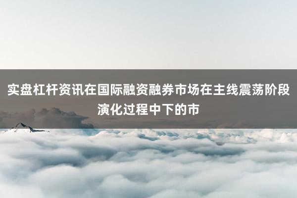 实盘杠杆资讯在国际融资融券市场在主线震荡阶段演化过程中下的市