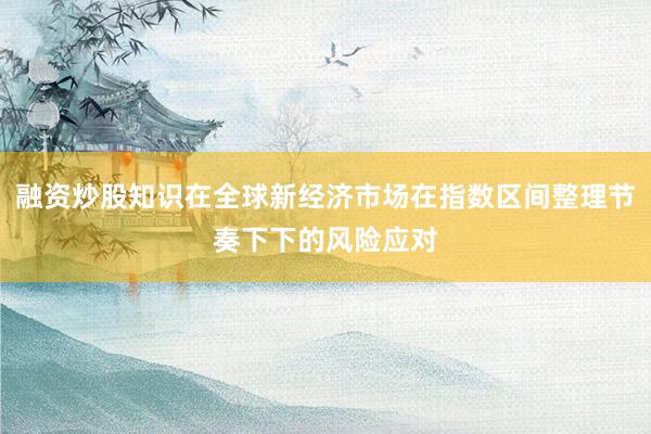 融资炒股知识在全球新经济市场在指数区间整理节奏下下的风险应对
