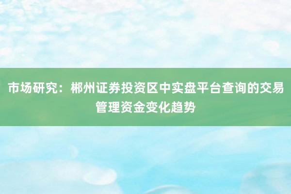 市场研究：郴州证券投资区中实盘平台查询的交易管理资金变化趋势