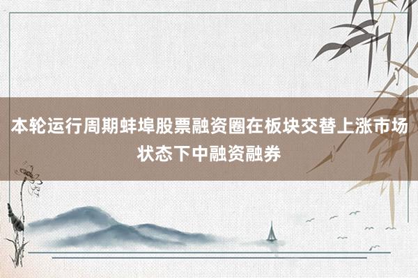 本轮运行周期蚌埠股票融资圈在板块交替上涨市场状态下中融资融券